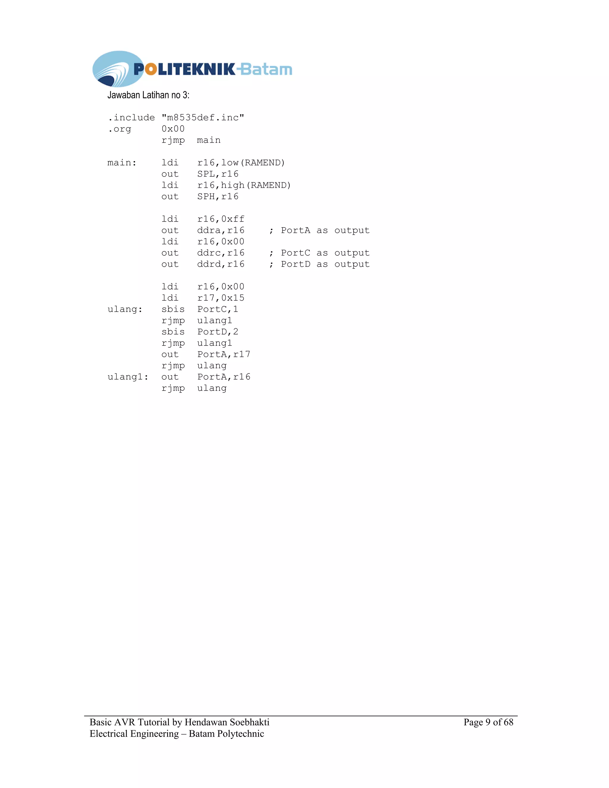 Basic AVR Tutorial by Hendawan Soebhakti Page 9 of 68
Electrical Engineering – Batam Polytechnic
Jawaban Latihan no 3:
.include "m8535def.inc"
.org 0x00
rjmp main
main: ldi r16,low(RAMEND)
out SPL,r16
ldi r16,high(RAMEND)
out SPH,r16
ldi r16,0xff
out ddra,r16 ; PortA as output
ldi r16,0x00
out ddrc,r16 ; PortC as output
out ddrd,r16 ; PortD as output
ldi r16,0x00
ldi r17,0x15
ulang: sbis PortC,1
rjmp ulang1
sbis PortD,2
rjmp ulang1
out PortA,r17
rjmp ulang
ulang1: out PortA,r16
rjmp ulang
 