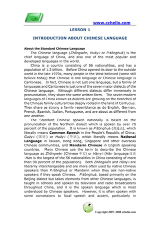 www.cchello.com
                             LESSON 1

     INTRODUCTION ABOUT CHINESE LANGUAGE

About the Standard Chinese Language
     The Chinese language (Zhōngwén, Huáyǔ or Pǔtōnghuà) is the
chief language of China, and also one of the most popular and
developed languages in the world.
     China is a country consisting of 56 nationalities, and has a
population of 1.3 billion. Before China opened its door to the outside
world in the late 1970s, many people in the West believed (some still
believe today) that Chinese is one language or Chinese language is
Cantonese. In fact, Chinese is not just one language, but a family of
languages and Cantonese is just one of the seven major dialects of the
Chinese language. Although different dialects differ immensely in
pronunciation, they share the same written form. The seven modern
languages of China known as dialects are growing on the branches of
the Chinese family cultural tree deeply rooted in the land of Confucius.
They share as strong a family resemblance as do English, German,
French, Spanish, Italian, Portuguese, and are about as different from
one another.
     The Standard Chinese spoken nationally is based on the
pronunciation of the Northern dialect which is spoken by over 70
percent of the population. It is known as Pǔtōnghuà (普通话), which
literally means Common Speech in the People’s Republic of China;
Guóyǔ ( 国 语 ) or Huáyǔ ( 华 语 ), which literally means National
Language in Taiwan, Hong Kong, Singapore and other overseas
Chinese communities, and Mandarin Chinese in English speaking
countries. Many Chinese use the term to describe the Chinese
language as Zhōngwén (Chinese 中文) or Hànyǔ (Hàn language 汉语
-Han is the largest of the 56 nationalities in China consisting of more
than 90 percent of the population). Both Zhōngwén and Hànyǔ are
literarily interchangeable and are more often used by native Chinese
speakers than Pǔtōnghuà or Mandarin when they ask non-native
speakers if they speak Chinese. Pǔtōnghuà, based primarily on the
Beijing dialect but takes elements from other Chinese languages, is
taught in schools and spoken by television and radio broadcasters
throughout China, and it is the spoken language which is most
understood by Chinese speakers. However, it is often spoken with
some concessions to local speech and accent, particularly in



                                             Copyright 2007~2008 cchello.com