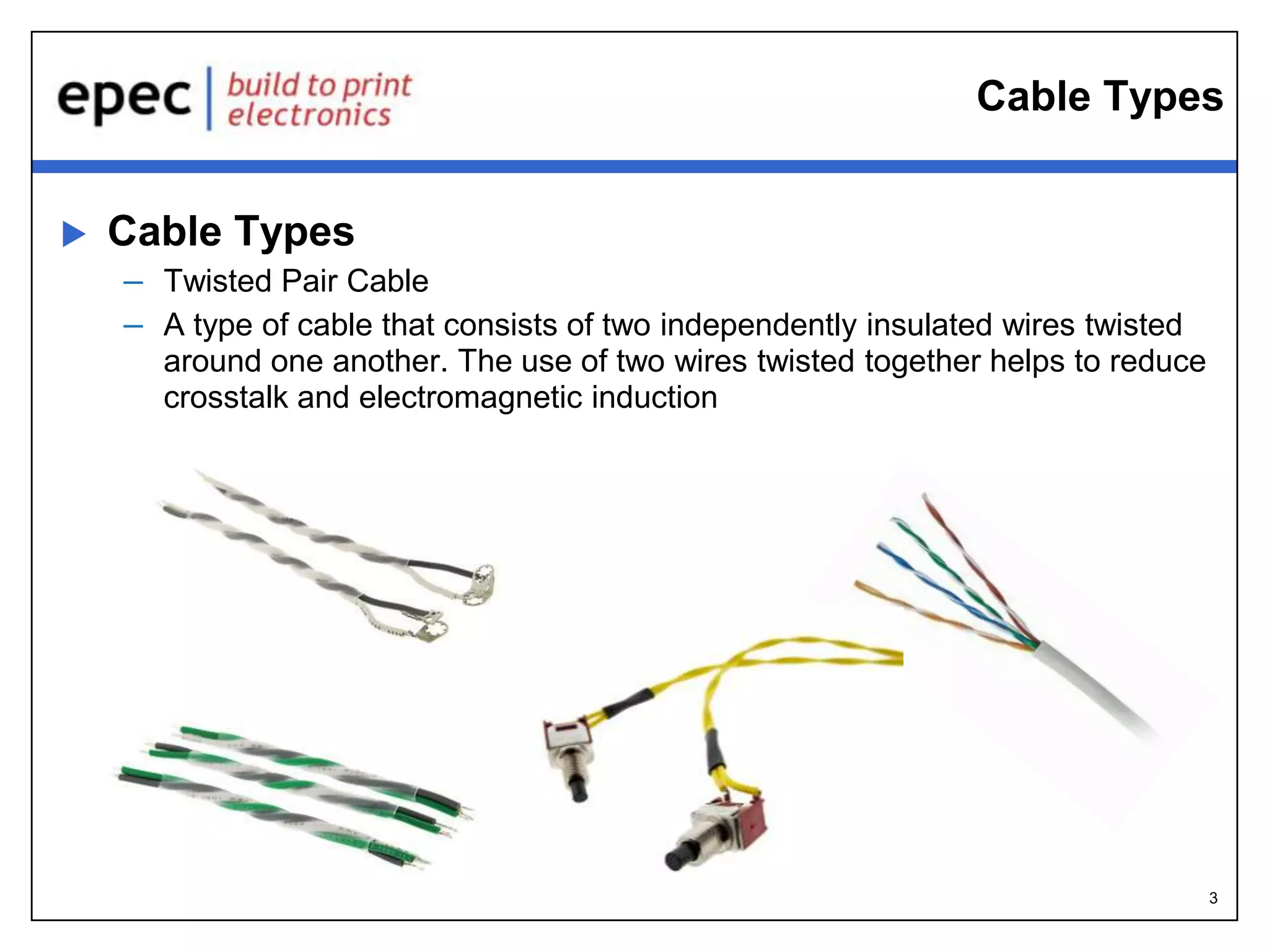 3
Cable Types
 Cable Types
– Twisted Pair Cable
– A type of cable that consists of two independently insulated wires twisted
around one another. The use of two wires twisted together helps to reduce
crosstalk and electromagnetic induction
 