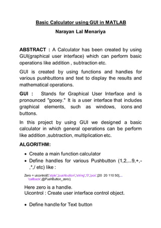 Basic Calculator using GUI in MATLAB
Narayan Lal Menariya
ABSTRACT : A Calculator has been created by using
GUI(graphical user interface) which can perform basic
operations like addition , subtraction etc.
GUI is created by using functions and handles for
various pushbuttons and text to display the results and
mathematical operations.
GUI : Stands for Graphical User Interface and is
pronounced "gooey." It is a user interface that includes
graphical elements, such as windows, icons and
buttons.
In this project by using GUI we designed a basic
calculator in which general operations can be perform
like addition ,subtraction, multiplication etc.
ALGORITHM:
 Create a main function calculator
 Define handles for various Pushbutton (1,2,...9,+,-
,*,/ etc) like :
Zero = uicontrol(f,'style','pushbutton','string','0','pos',[20 20 110 50],...
'callback',@PushButton_zero);
Here zero is a handle.
Uicontrol : Create user interface control object.
 Define handle for Text button
 