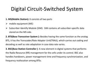 Digital Circuit-Switched System
1. MS(Mobile Station): It consists of two parts
 mobile equipment (ME)
 Subscriber Identify Module (SIM): SIM contains all subscriber-specific data
stored on the MS side.
2. BTS(Base Transceiver System ): Besides having the same function as the analog
BTS, it has the Transcoder/Rate Adapter Unit(TRAU), which carries out coding and
decoding as well as rate adaptation in case data rate varies.
3. BSC(Base Station Controller ): A new element in digital systems that performs
the Radio Resource (RR) management for the cells under its control. BSC also
handles handovers, power management time and frequency synchronization, and
frequency reallocation among BTSs.
 