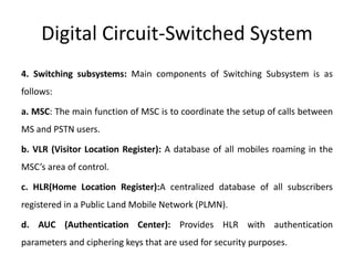Digital Circuit-Switched System
4. Switching subsystems: Main components of Switching Subsystem is as
follows:
a. MSC: The main function of MSC is to coordinate the setup of calls between
MS and PSTN users.
b. VLR (Visitor Location Register): A database of all mobiles roaming in the
MSC’s area of control.
c. HLR(Home Location Register):A centralized database of all subscribers
registered in a Public Land Mobile Network (PLMN).
d. AUC (Authentication Center): Provides HLR with authentication
parameters and ciphering keys that are used for security purposes.
 