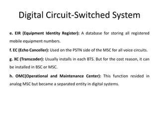 Digital Circuit-Switched System
e. EIR (Equipment Identity Register): A database for storing all registered
mobile equipment numbers.
f. EC (Echo Canceller): Used on the PSTN side of the MSC for all voice circuits.
g. XC (Transcoder): Usually installs in each BTS. But for the cost reason, it can
be installed in BSC or MSC.
h. OMC(Operational and Maintenance Center): This function resided in
analog MSC but became a separated entity in digital systems.
 