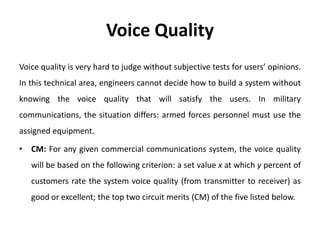 Voice Quality
Voice quality is very hard to judge without subjective tests for users’ opinions.
In this technical area, engineers cannot decide how to build a system without
knowing the voice quality that will satisfy the users. In military
communications, the situation differs: armed forces personnel must use the
assigned equipment.
• CM: For any given commercial communications system, the voice quality
will be based on the following criterion: a set value x at which y percent of
customers rate the system voice quality (from transmitter to receiver) as
good or excellent; the top two circuit merits (CM) of the five listed below.
 