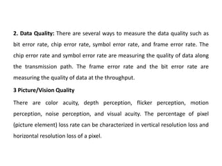 2. Data Quality: There are several ways to measure the data quality such as
bit error rate, chip error rate, symbol error rate, and frame error rate. The
chip error rate and symbol error rate are measuring the quality of data along
the transmission path. The frame error rate and the bit error rate are
measuring the quality of data at the throughput.
3 Picture/Vision Quality
There are color acuity, depth perception, flicker perception, motion
perception, noise perception, and visual acuity. The percentage of pixel
(picture element) loss rate can be characterized in vertical resolution loss and
horizontal resolution loss of a pixel.
 