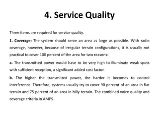 4. Service Quality
Three items are required for service quality.
1. Coverage: The system should serve an area as large as possible. With radio
coverage, however, because of irregular terrain configurations, it is usually not
practical to cover 100 percent of the area for two reasons:
a. The transmitted power would have to be very high to illuminate weak spots
with sufficient reception, a significant added cost factor.
b. The higher the transmitted power, the harder it becomes to control
interference. Therefore, systems usually try to cover 90 percent of an area in flat
terrain and 75 percent of an area in hilly terrain. The combined voice quality and
coverage criteria in AMPS
 