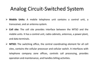 Analog Circuit-Switched System
 Mobile Units: A mobile telephone unit contains a control unit, a
transceiver, and an antenna system.
 Cell site: The cell site provides interface between the MTSO and the
mobile units. It has a control unit, radio cabinets, antennas, a power plant,
and data terminals.
 MTSO: The switching office, the central coordinating element for all cell
sites, contains the cellular processor and cellular switch. It interfaces with
telephone company zone offices, controls call processing, provides
operation and maintenance, and handles billing activities.
 