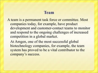A team is a permanent task force or committee. Most
companies today, for example, have product
development and customer-contact teams to monitor
and respond to the ongoing challenges of increased
competition in a global market.
At Amgen, one of the most successful global
biotechnology companies, for example, the team
system has proved to be a vital contributor to the
company’s success.

 