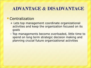 Centralization
+ Lets top management coordinate organizational
activities and keep the organization focused on its
goals
- Top managements become overloaded, little time to
spend on long term strategic decision making and
planning crucial future organizational activities

 