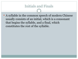 Initials and Finals
 A syllable in the common speech of modern Chinese
usually consists of an initial, which is a consonant
that begins the syllable, and a final, which
constitutes the rest of the syllable.
 