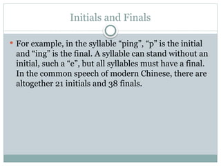 Initials and Finals
 For example, in the syllable “ping”, “p” is the initial
and “ing” is the final. A syllable can stand without an
initial, such a “e”, but all syllables must have a final.
In the common speech of modern Chinese, there are
altogether 21 initials and 38 finals.
 