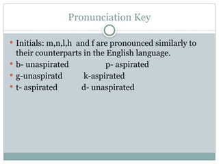 Pronunciation Key
 Initials: m,n,l,h and f are pronounced similarly to
their counterparts in the English language.
 b- unaspirated p- aspirated
 g-unaspiratd k-aspirated
 t- aspirated d- unaspirated
 