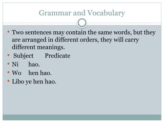 Grammar and Vocabulary
 Two sentences may contain the same words, but they
are arranged in different orders, they will carry
different meanings.
 Subject Predicate
 Ni hao.
 Wo hen hao.
 Libo ye hen hao.
 