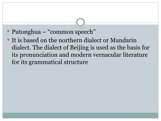  Putonghua – “common speech”
 It is based on the northern dialect or Mandarin
dialect. The dialect of Beijing is used as the basis for
its pronunciation and modern vernacular literature
for its grammatical structure
 