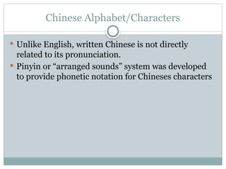 Chinese Alphabet/Characters
 Unlike English, written Chinese is not directly
related to its pronunciation.
 Pinyin or “arranged sounds” system was developed
to provide phonetic notation for Chineses characters
 