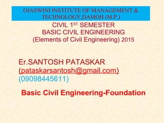 Basic Civil Engineering-Foundation
CIVIL 1ST
SEMESTER
BASIC CIVIL ENGINEERING
(Elements of Civil Engineering) 2015
Er.SANTOSH PATASKAR
(pataskarsantosh@gmail.com)
(09098445611)
OJASWINI INSTITUTE OF MANAGEMENT &
TECHNOLOGY,DAMOH (M.P.)
 