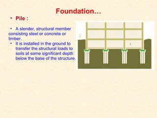 Foundation…
• Pile :
• A slender, structural member
consisting steel or concrete or
timber.
• It is installed in the ground to
transfer the structural loads to
soils at some significant depth
below the base of the structure.
 