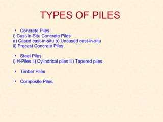 TYPES OF PILES
• Concrete Piles
i) Cast-In-Situ Concrete Piles
a) Cased cast-in-situ b) Uncased cast-in-situ
ii) Precast Concrete Piles
• Steel Piles
i) H-Piles ii) Cylindrical piles iii) Tapered piles
• Timber Piles
• Composite Piles
 