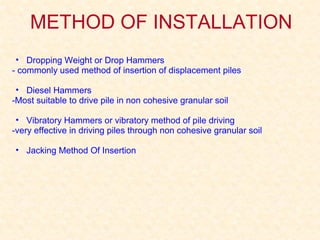 METHOD OF INSTALLATION
• Dropping Weight or Drop Hammers
- commonly used method of insertion of displacement piles
• Diesel Hammers
-Most suitable to drive pile in non cohesive granular soil
• Vibratory Hammers or vibratory method of pile driving
-very effective in driving piles through non cohesive granular soil
• Jacking Method Of Insertion
 
