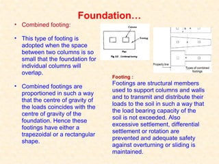 Foundation…
• Combined footing:
• This type of footing is
adopted when the space
between two columns is so
small that the foundation for
individual columns will
overlap.
• Combined footings are
proportioned in such a way
that the centre of gravity of
the loads coincides with the
centre of gravity of the
foundation. Hence these
footings have either a
trapezoidal or a rectangular
shape.
Footing :
Footings are structural members
used to support columns and walls
and to transmit and distribute their
loads to the soil in such a way that
the load bearing capacity of the
soil is not exceeded. Also
excessive settlement, differential
settlement or rotation are
prevented and adequate safety
against overturning or sliding is
maintained.
 