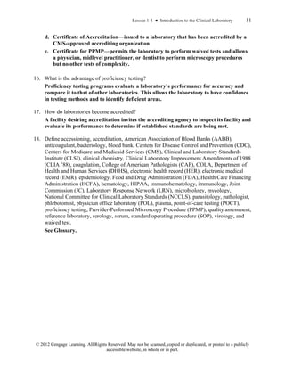 Lesson 1-1 ● Introduction to the Clinical Laboratory 11
© 2012 Cengage Learning. All Rights Reserved. May not be scanned, copied or duplicated, or posted to a publicly
accessible website, in whole or in part.
d. Certificate of Accreditation—issued to a laboratory that has been accredited by a
CMS-approved accrediting organization
e. Certificate for PPMP—permits the laboratory to perform waived tests and allows
a physician, midlevel practitioner, or dentist to perform microscopy procedures
but no other tests of complexity.
16. What is the advantage of proficiency testing?
Proficiency testing programs evaluate a laboratory’s performance for accuracy and
compare it to that of other laboratories. This allows the laboratory to have confidence
in testing methods and to identify deficient areas.
17. How do laboratories become accredited?
A facility desiring accreditation invites the accrediting agency to inspect its facility and
evaluate its performance to determine if established standards are being met.
18. Define accessioning, accreditation, American Association of Blood Banks (AABB),
anticoagulant, bacteriology, blood bank, Centers for Disease Control and Prevention (CDC),
Centers for Medicare and Medicaid Services (CMS), Clinical and Laboratory Standards
Institute (CLSI), clinical chemistry, Clinical Laboratory Improvement Amendments of 1988
(CLIA ’88), coagulation, College of American Pathologists (CAP), COLA, Department of
Health and Human Services (DHHS), electronic health record (HER), electronic medical
record (EMR), epidemiology, Food and Drug Administration (FDA), Health Care Financing
Administration (HCFA), hematology, HIPAA, immunohematology, immunology, Joint
Commission (JC), Laboratory Response Network (LRN), microbiology, mycology,
National Committee for Clinical Laboratory Standards (NCCLS), parasitology, pathologist,
phlebotomist, physician office laboratory (POL), plasma, point-of-care testing (POCT),
proficiency testing, Provider-Performed Microscopy Procedure (PPMP), quality assessment,
reference laboratory, serology, serum, standard operating procedure (SOP), virology, and
waived test.
See Glossary.
 
