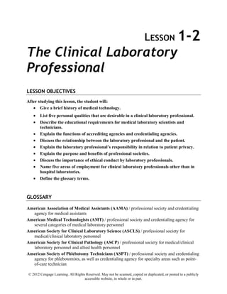 © 2012 Cengage Learning. All Rights Reserved. May not be scanned, copied or duplicated, or posted to a publicly
accessible website, in whole or in part.
LESSON 1-2
The Clinical Laboratory
Professional
LESSON OBJECTIVES
After studying this lesson, the student will:
• Give a brief history of medical technology.
• List five personal qualities that are desirable in a clinical laboratory professional.
• Describe the educational requirements for medical laboratory scientists and
technicians.
• Explain the functions of accrediting agencies and credentialing agencies.
• Discuss the relationship between the laboratory professional and the patient.
• Explain the laboratory professional’s responsibility in relation to patient privacy.
• Explain the purpose and benefits of professional societies.
• Discuss the importance of ethical conduct by laboratory professionals.
• Name five areas of employment for clinical laboratory professionals other than in
hospital laboratories.
• Define the glossary terms.
GLOSSARY
American Association of Medical Assistants (AAMA) / professional society and credentialing
agency for medical assistants
American Medical Technologists (AMT) / professional society and credentialing agency for
several categories of medical laboratory personnel
American Society for Clinical Laboratory Science (ASCLS) / professional society for
medical/clinical laboratory personnel
American Society for Clinical Pathology (ASCP) / professional society for medical/clinical
laboratory personnel and allied health personnel
American Society of Phlebotomy Technicians (ASPT) / professional society and credentialing
agency for phlebotomists, as well as credentialing agency for specialty areas such as point-
of-care technician
 