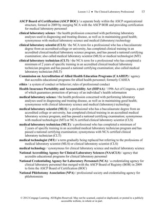 Lesson 1-2 ● The Clinical Laboratory Professional 13
© 2012 Cengage Learning. All Rights Reserved. May not be scanned, copied or duplicated, or posted to a publicly
accessible website, in whole or in part.
ASCP Board of Certification (ASCP BOC) / a separate body within the ASCP organizational
structure, formed in 2009 by merging NCA with the ASCP BOR and providing certification
for medical laboratory personnel
clinical laboratory science / the health profession concerned with performing laboratory
analyses used in diagnosing and treating disease, as well as in maintaining good health;
synonymous with medical laboratory science and medical (laboratory) technology
clinical laboratory scientist (CLS) / the NCA term for a professional who has a baccalaureate
degree from an accredited college or university, has completed clinical training in an
accredited clinical/medical laboratory science program, and has passed a national certifying
examination; also called medical laboratory scientist (MLS) or medical technologist (MT)
clinical laboratory technician (CLT) / the NCA term for a professional who has completed a
minimum of 2 years of specific training in an accredited clinical/medical laboratory
technician program and has passed a national certifying examination; also called medical
laboratory technician (MLT)
Commission on Accreditation of Allied Health Education Programs (CAAHEP) / agency
that accredits educational programs for allied health personnel; formerly CAHEA
ethics / a system of conduct or behavior; rules of professional conduct
Health Insurance Portability and Accountability Act (HIPAA) / 1996 Act of Congress, a part
of which guarantees protection of privacy of an individual’s health information
medical laboratory science / the health profession concerned with performing laboratory
analyses used in diagnosing and treating disease, as well as in maintaining good health;
synonymous with clinical laboratory science and medical (laboratory) technology
medical laboratory scientist (MLS) / a professional who has a baccalaureate degree from an
accredited college or university, has completed clinical training in an accredited medical
laboratory science program, and has passed a national certifying examination; synonymous
with medical technologist (MT) or NCA certified clinical laboratory scientist (CLS)
medical laboratory technician (MLT) / a professional who has completed a minimum of
2 years of specific training in an accredited medical laboratory technician program and has
passed a national certifying examination; synonymous with NCA certified clinical
laboratory technician (CLT)
medical technologist (MT) / a term gradually being replaced but referring to the professions of
medical laboratory scientist (MLS) or clinical laboratory scientist (CLS)
medical technology / synonymous for clinical laboratory science and medical laboratory science
National Accrediting Agency for Clinical Laboratory Sciences (NAACLS) / agency that
accredits educational programs for clinical laboratory personnel
National Credentialing Agency for Laboratory Personnel (NCA) / a credentialing agency for
clinical laboratory personnel that merged with the ASCP Board of Registry (BOR) in 2009
to form the ASCP Board of Certification (BOC)
National Phlebotomy Association (NPA) / professional society and credentialing agency for
phlebotomists
 
