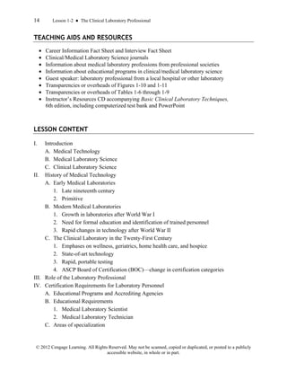14 Lesson 1-2 ● The Clinical Laboratory Professional
© 2012 Cengage Learning. All Rights Reserved. May not be scanned, copied or duplicated, or posted to a publicly
accessible website, in whole or in part.
TEACHING AIDS AND RESOURCES
• Career Information Fact Sheet and Interview Fact Sheet
• Clinical/Medical Laboratory Science journals
• Information about medical laboratory professions from professional societies
• Information about educational programs in clinical/medical laboratory science
• Guest speaker: laboratory professional from a local hospital or other laboratory
• Transparencies or overheads of Figures 1-10 and 1-11
• Transparencies or overheads of Tables 1-6 through 1-9
• Instructor’s Resources CD accompanying Basic Clinical Laboratory Techniques,
6th edition, including computerized test bank and PowerPoint
LESSON CONTENT
I. Introduction
A. Medical Technology
B. Medical Laboratory Science
C. Clinical Laboratory Science
II. History of Medical Technology
A. Early Medical Laboratories
1. Late nineteenth century
2. Primitive
B. Modern Medical Laboratories
1. Growth in laboratories after World War I
2. Need for formal education and identification of trained personnel
3. Rapid changes in technology after World War II
C. The Clinical Laboratory in the Twenty-First Century
1. Emphases on wellness, geriatrics, home health care, and hospice
2. State-of-art technology
3. Rapid, portable testing
4. ASCP Board of Certification (BOC)—change in certification categories
III. Role of the Laboratory Professional
IV. Certification Requirements for Laboratory Personnel
A. Educational Programs and Accrediting Agencies
B. Educational Requirements
1. Medical Laboratory Scientist
2. Medical Laboratory Technician
C. Areas of specialization
 