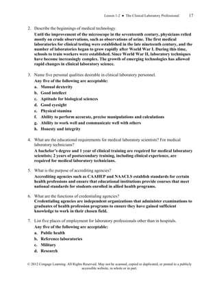 Lesson 1-2 ● The Clinical Laboratory Professional 17
© 2012 Cengage Learning. All Rights Reserved. May not be scanned, copied or duplicated, or posted to a publicly
accessible website, in whole or in part.
2. Describe the beginnings of medical technology.
Until the improvement of the microscope in the seventeenth century, physicians relied
mostly on crude observations, such as observations of urine. The first medical
laboratories for clinical testing were established in the late nineteenth century, and the
number of laboratories began to grow rapidly after World War I. During this time,
schools to train workers were established. Since World War II, laboratory techniques
have become increasingly complex. The growth of emerging technologies has allowed
rapid changes in clinical laboratory science.
3. Name five personal qualities desirable in clinical laboratory personnel.
Any five of the following are acceptable:
a. Manual dexterity
b. Good intellect
c. Aptitude for biological sciences
d. Good eyesight
e. Physical stamina
f. Ability to perform accurate, precise manipulations and calculations
g. Ability to work well and communicate well with others
h. Honesty and integrity
4. What are the educational requirements for medical laboratory scientists? For medical
laboratory technicians?
A bachelor’s degree and 1 year of clinical training are required for medical laboratory
scientists; 2 years of postsecondary training, including clinical experience, are
required for medical laboratory technicians.
5. What is the purpose of accrediting agencies?
Accrediting agencies such as CAAHEP and NAACLS establish standards for certain
health professions and ensure that educational institutions provide courses that meet
national standards for students enrolled in allied health programs.
6. What are the functions of credentialing agencies?
Credentialing agencies are independent organizations that administer examinations to
graduates of health profession programs to ensure they have gained sufficient
knowledge to work in their chosen field.
7. List five places of employment for laboratory professionals other than in hospitals.
Any five of the following are acceptable:
a. Public health
b. Reference laboratories
c. Military
d. Research
 