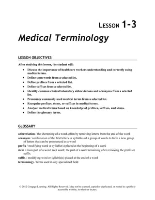 © 2012 Cengage Learning. All Rights Reserved. May not be scanned, copied or duplicated, or posted to a publicly
accessible website, in whole or in part.
LESSON 1-3
Medical Terminology
LESSON OBJECTIVES
After studying this lesson, the student will:
• Discuss the importance of healthcare workers understanding and correctly using
medical terms.
• Define stem words from a selected list.
• Define prefixes from a selected list.
• Define suffixes from a selected list.
• Identify common clinical laboratory abbreviations and acronyms from a selected
list.
• Pronounce commonly used medical terms from a selected list.
• Recognize prefixes, stems, or suffixes in medical terms.
• Analyze medical terms based on knowledge of prefixes, suffixes, and stems.
• Define the glossary terms.
GLOSSARY
abbreviation / the shortening of a word, often by removing letters from the end of the word
acronym / combination of the first letters or syllables of a group of words to form a new group
of letters that can be pronounced as a word
prefix / modifying word or syllable(s) placed at the beginning of a word
stem / main part of a word; root word; the part of a word remaining after removing the prefix or
suffix
suffix / modifying word or syllable(s) placed at the end of a word
terminology / terms used in any specialized field
 