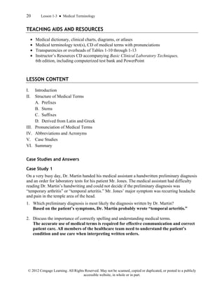 20 Lesson 1-3 ● Medical Terminology
© 2012 Cengage Learning. All Rights Reserved. May not be scanned, copied or duplicated, or posted to a publicly
accessible website, in whole or in part.
TEACHING AIDS AND RESOURCES
• Medical dictionary, clinical charts, diagrams, or atlases
• Medical terminology text(s), CD of medical terms with pronunciations
• Transparencies or overheads of Tables 1-10 through 1-13
• Instructor’s Resources CD accompanying Basic Clinical Laboratory Techniques,
6th edition, including computerized test bank and PowerPoint
LESSON CONTENT
I. Introduction
II. Structure of Medical Terms
A. Prefixes
B. Stems
C. Suffixes
D. Derived from Latin and Greek
III. Pronunciation of Medical Terms
IV. Abbreviations and Acronyms
V. Case Studies
VI. Summary
Case Studies and Answers
Case Study 1
On a very busy day, Dr. Martin handed his medical assistant a handwritten preliminary diagnosis
and an order for laboratory tests for his patient Mr. Jones. The medical assistant had difficulty
reading Dr. Martin’s handwriting and could not decide if the preliminary diagnosis was
“temporary arthritis” or “temporal arteritis.” Mr. Jones’ major symptom was recurring headache
and pain in the temple area of the head.
1. Which preliminary diagnosis is most likely the diagnosis written by Dr. Martin?
Based on the patient’s symptoms, Dr. Martin probably wrote “temporal arteritis.”
2. Discuss the importance of correctly spelling and understanding medical terms.
The accurate use of medical terms is required for effective communication and correct
patient care. All members of the healthcare team need to understand the patient’s
condition and use care when interpreting written orders.
 
