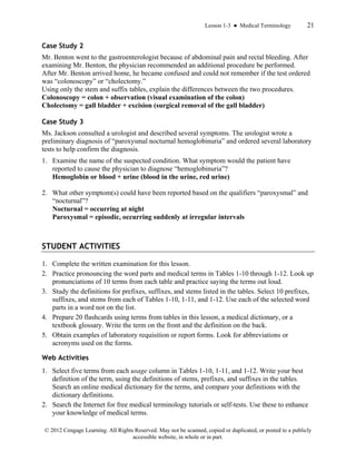 Lesson 1-3 ● Medical Terminology 21
© 2012 Cengage Learning. All Rights Reserved. May not be scanned, copied or duplicated, or posted to a publicly
accessible website, in whole or in part.
Case Study 2
Mr. Benton went to the gastroenterologist because of abdominal pain and rectal bleeding. After
examining Mr. Benton, the physician recommended an additional procedure be performed.
After Mr. Benton arrived home, he became confused and could not remember if the test ordered
was “colonoscopy” or “cholectomy.”
Using only the stem and suffix tables, explain the differences between the two procedures.
Colonoscopy = colon + observation (visual examination of the colon)
Cholectomy = gall bladder + excision (surgical removal of the gall bladder)
Case Study 3
Ms. Jackson consulted a urologist and described several symptoms. The urologist wrote a
preliminary diagnosis of “paroxysmal nocturnal hemoglobinuria” and ordered several laboratory
tests to help confirm the diagnosis.
1. Examine the name of the suspected condition. What symptom would the patient have
reported to cause the physician to diagnose “hemoglobinuria”?
Hemoglobin or blood + urine (blood in the urine, red urine)
2. What other symptom(s) could have been reported based on the qualifiers “paroxysmal” and
“nocturnal”?
Nocturnal = occurring at night
Paroxysmal = episodic, occurring suddenly at irregular intervals
STUDENT ACTIVITIES
1. Complete the written examination for this lesson.
2. Practice pronouncing the word parts and medical terms in Tables 1-10 through 1-12. Look up
pronunciations of 10 terms from each table and practice saying the terms out loud.
3. Study the definitions for prefixes, suffixes, and stems listed in the tables. Select 10 prefixes,
suffixes, and stems from each of Tables 1-10, 1-11, and 1-12. Use each of the selected word
parts in a word not on the list.
4. Prepare 20 flashcards using terms from tables in this lesson, a medical dictionary, or a
textbook glossary. Write the term on the front and the definition on the back.
5. Obtain examples of laboratory requisition or report forms. Look for abbreviations or
acronyms used on the forms.
Web Activities
1. Select five terms from each usage column in Tables 1-10, 1-11, and 1-12. Write your best
definition of the term, using the definitions of stems, prefixes, and suffixes in the tables.
Search an online medical dictionary for the terms, and compare your definitions with the
dictionary definitions.
2. Search the Internet for free medical terminology tutorials or self-tests. Use these to enhance
your knowledge of medical terms.
 