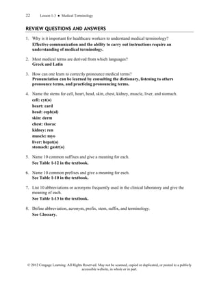 22 Lesson 1-3 ● Medical Terminology
© 2012 Cengage Learning. All Rights Reserved. May not be scanned, copied or duplicated, or posted to a publicly
accessible website, in whole or in part.
REVIEW QUESTIONS AND ANSWERS
1. Why is it important for healthcare workers to understand medical terminology?
Effective communication and the ability to carry out instructions require an
understanding of medical terminology.
2. Most medical terms are derived from which languages?
Greek and Latin
3. How can one learn to correctly pronounce medical terms?
Pronunciation can be learned by consulting the dictionary, listening to others
pronounce terms, and practicing pronouncing terms.
4. Name the stems for cell, heart, head, skin, chest, kidney, muscle, liver, and stomach.
cell: cyt(o)
heart: card
head: ceph(al)
skin: derm
chest: thorac
kidney: ren
muscle: myo
liver: hepat(o)
stomach: gastr(o)
5. Name 10 common suffixes and give a meaning for each.
See Table 1-12 in the textbook.
6. Name 10 common prefixes and give a meaning for each.
See Table 1-10 in the textbook.
7. List 10 abbreviations or acronyms frequently used in the clinical laboratory and give the
meaning of each.
See Table 1-13 in the textbook.
8. Define abbreviation, acronym, prefix, stem, suffix, and terminology.
See Glossary.
 