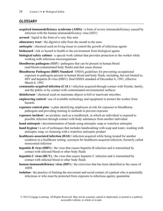 24 Lesson 1-4 ● Biological Safety
© 2012 Cengage Learning. All Rights Reserved. May not be scanned, copied or duplicated, or posted to a publicly
accessible website, in whole or in part.
GLOSSARY
acquired immunodeficiency syndrome (AIDS) / a form of severe immunodeficiency caused by
infection with the human immunodeficiency virus (HIV)
aerosol / liquid in the form of a very fine mist
alimentary tract / the digestive tube from the mouth to the anus
antiseptic / chemical used on living tissue to control the growth of infectious agents
biohazard / risk or hazard to health or the environment from biological agents
biological safety cabinet / a special work cabinet that provides protection to the worker while
working with infectious microorganisms
bloodborne pathogens (BBP) / pathogens that can be present in human blood
(and blood-contaminated body fluids) and that cause disease
Bloodborne Pathogens (BBP) Standard / OSHA guidelines for preventing occupational
exposure to pathogens present in human blood and body fluids, including, but not limited to,
HIV and hepatitis B virus (HBV); final OSHA standard of December 6, 1991, effective
March 6, 1992
community-acquired infection (CAI ) / infection acquired through contact with friends, family,
and the public or by contact with contaminated environmental surfaces
disinfectant / chemical used on inanimate objects to kill or inactivate microbes
engineering control / use of available technology and equipment to protect the worker from
hazards
exposure control plan / a plan identifying employees at risk for exposure to bloodborne
pathogens and providing training in methods to prevent exposure
exposure incident / an accident, such as a needlestick, in which an individual is exposed to
possible infection through contact with body substances from another individual
hand antisepsis / decontamination of hands using antiseptic soap or waterless antiseptic
hand hygiene / a set of techniques that includes handwashing with soap and water, washing with
antiseptic soap, or cleansing with a waterless antiseptic product
healthcare-associated infection (HAI) / infection acquired while being treated for another
condition in a healthcare setting; synonym for healthcare-acquired infection; formerly called
nosocomial infection
hepatitis B virus (HBV) / the virus that causes hepatitis B infection and is transmitted by
contact with infected blood or other body fluids
hepatitis C virus (HCV) / the virus that causes hepatitis C infection and is transmitted by
contact with infected blood or other body fluids
human immunodeficiency virus (HIV) / the retrovirus that has been identified as the cause of
AIDS
isolation / the practice of limiting the movement and social contact of a patient who is potentially
infectious or who must be protected from exposure to infectious agents; quarantine
 