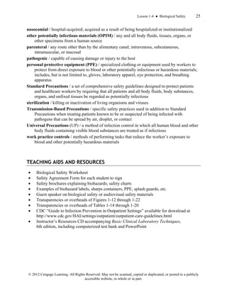 Lesson 1-4 ● Biological Safety 25
© 2012 Cengage Learning. All Rights Reserved. May not be scanned, copied or duplicated, or posted to a publicly
accessible website, in whole or in part.
nosocomial / hospital-acquired; acquired as a result of being hospitalized or institutionalized
other potentially infectious materials (OPIM) / any and all body fluids, tissues, organs, or
other specimens from a human source
parenteral / any route other than by the alimentary canal; intravenous, subcutaneous,
intramuscular, or mucosal
pathogenic / capable of causing damage or injury to the host
personal protective equipment (PPE) / specialized clothing or equipment used by workers to
protect from direct exposure to blood or other potentially infectious or hazardous materials;
includes, but is not limited to, gloves, laboratory apparel, eye protection, and breathing
apparatus
Standard Precautions / a set of comprehensive safety guidelines designed to protect patients
and healthcare workers by requiring that all patients and all body fluids, body substances,
organs, and unfixed tissues be regarded as potentially infectious
sterilization / killing or inactivation of living organisms and viruses
Transmission-Based Precautions / specific safety practices used in addition to Standard
Precautions when treating patients known to be or suspected of being infected with
pathogens that can be spread by air, droplet, or contact
Universal Precautions (UP) / a method of infection control in which all human blood and other
body fluids containing visible blood substances are treated as if infectious
work practice controls / methods of performing tasks that reduce the worker’s exposure to
blood and other potentially hazardous materials
TEACHING AIDS AND RESOURCES
• Biological Safety Worksheet
• Safety Agreement Form for each student to sign
• Safety brochures explaining biohazards; safety charts
• Examples of biohazard labels, sharps containers, PPE, splash guards, etc.
• Guest speaker on biological safety or audiovisual safety materials
• Transparencies or overheads of Figures 1-12 through 1-22
• Transparencies or overheads of Tables 1-14 through 1-20
• CDC “Guide to Infection Prevention in Outpatient Settings” available for download at
http://www.cdc.gov/HAI/settings/outpatient/outpatient-care-guidelines.html
• Instructor’s Resources CD accompanying Basic Clinical Laboratory Techniques,
6th edition, including computerized test bank and PowerPoint
 