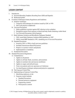 26 Lesson 1-4 ● Biological Safety
© 2012 Cengage Learning. All Rights Reserved. May not be scanned, copied or duplicated, or posted to a publicly
accessible website, in whole or in part.
LESSON CONTENT
I. Introduction
A. Increased Biosafety Emphasis Resulting from AIDS and Hepatitis
B. Biohazard Symbol
II. Evolution of Biological Safety Regulations and Guidelines
A. Isolation Techniques
1. Categories and techniques for isolation issued by CDC in 1970
2. Safe work practices emphasized
B. Universal Precautions
1. Safety guidelines to protect against HIV infection in the workplace
2. Designed to protect from exposure to blood and body fluids containing visible blood
3. Use Universal Precautions with all patients
C. Body Substance Isolation and Bloodborne Pathogens Standard
1. CDC issued Body Substance Isolation (BSI) guidelines in 1987
2. OSHA issued BBP Standard in 1991, mandating use of Universal Precautions
D. Standard Precautions
1. Issued by CDC in 1996 to clarify previous guidelines
2. Included Transmission-Based Precautions
3. Purpose is to protect workers and patients
4. Implementation is mandatory
E. Needlestick Prevention
III. Standard Precautions Regulations
A. Comprehensive
1. Applies to all patients
2. Applies to all body fluids, excretions, and secretions
3. Applies to nonintact skin and mucous membranes
4. Applies to organs and unfixed tissues
5. Treat every patient and every specimen as if infectious
6. Use hand hygiene techniques and personal protective equipment
B. The Exposure Control Plan
C. Implementing an Exposure Control Plan
1. Identifying employees at risk
2. Exposure control methods
a. Standard Precautions
b. Personal protective equipment
c. Engineering controls
d. Work practice controls
 