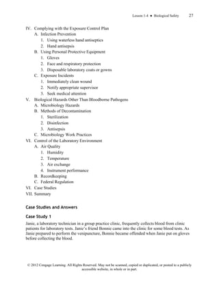 Lesson 1-4 ● Biological Safety 27
© 2012 Cengage Learning. All Rights Reserved. May not be scanned, copied or duplicated, or posted to a publicly
accessible website, in whole or in part.
IV. Complying with the Exposure Control Plan
A. Infection Prevention
1. Using waterless hand antiseptics
2. Hand antisepsis
B. Using Personal Protective Equipment
1. Gloves
2. Face and respiratory protection
3. Disposable laboratory coats or gowns
C. Exposure Incidents
1. Immediately clean wound
2. Notify appropriate supervisor
3. Seek medical attention
V. Biological Hazards Other Than Bloodborne Pathogens
A. Microbiology Hazards
B. Methods of Decontamination
1. Sterilization
2. Disinfection
3. Antisepsis
C. Microbiology Work Practices
VI. Control of the Laboratory Environment
A. Air Quality
1. Humidity
2. Temperature
3. Air exchange
4. Instrument performance
B. Recordkeeping
C. Federal Regulation
VI. Case Studies
VII. Summary
Case Studies and Answers
Case Study 1
Janie, a laboratory technician in a group practice clinic, frequently collects blood from clinic
patients for laboratory tests. Janie’s friend Bonnie came into the clinic for some blood tests. As
Janie prepared to perform the venipuncture, Bonnie became offended when Janie put on gloves
before collecting the blood.
 