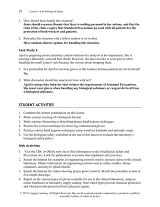 28 Lesson 1-4 ● Biological Safety
© 2012 Cengage Learning. All Rights Reserved. May not be scanned, copied or duplicated, or posted to a publicly
accessible website, in whole or in part.
1. How should Janie handle this situation?
Janie should reassure Bonnie that there is nothing personal in her actions, and that the
rules of the clinic require that Standard Precautions be used with all patients for the
protection of both workers and patients.
2. Role-play this situation with a fellow student or co-worker.
Have students discuss options for handling this situation.
Case Study 2
April is preparing serum chemistry control solutions for analysis in her department. She is
wearing a laboratory coat and face shield. However, she does not like to wear gloves when
handling the small control vials because she worries about dropping them.
1. Is it permissible for April to not wear gloves in this instance because patients are not involved?
No.
2. What discussion should her supervisor have with her?
April is using risky behavior that violates the requirements of Standard Precautions.
She must wear gloves when handling any biological substance or reagent derived from
a biological substance.
STUDENT ACTIVITIES
1. Complete the written examination on this lesson.
2. Make a poster warning of a biological hazard.
3. Make a poster illustrating or describing proper hand hygiene techniques.
4. Practice the correct technique for removing contaminated gloves.
5. Practice correct hand hygiene techniques using waterless handrubs and antiseptic soaps.
6. Use the biological safety worksheet at the end of this lesson to evaluate the laboratory’s
biological safety policy.
Web Activities
1. Visit the CDC or OSHA web site to find information on the Needlestick Safety and
Prevention Act. Look for publications or posters that emphasize safe practices.
2. Search the Internet for examples of engineering controls used to increase safety in the clinical
laboratory. Obtain information on engineering controls such as safety needles, sharps
containers, and acrylic splash shields.
3. Search the Internet for videos showing proper glove removal. Sketch the procedure in four or
five simple drawings.
4. Report on the various types of gloves available for use in the clinical laboratory, using an
online healthcare or laboratory supply catalog. Note which types provide chemical protection
and which provide protection from infectious agents.
 