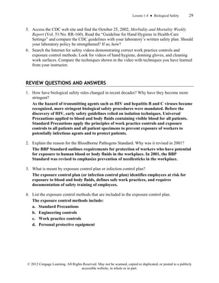Lesson 1-4 ● Biological Safety 29
© 2012 Cengage Learning. All Rights Reserved. May not be scanned, copied or duplicated, or posted to a publicly
accessible website, in whole or in part.
5. Access the CDC web site and find the October 25, 2002, Morbidity and Mortality Weekly
Report (Vol. 51/No. RR-160). Read the “Guideline for Hand Hygiene in Health-Care
Settings” and compare the CDC guidelines with your laboratory’s written safety plan. Should
your laboratory policy be strengthened? If so, how?
6. Search the Internet for safety videos demonstrating correct work practice controls and
exposure control methods. Look for videos of hand hygiene, donning gloves, and cleaning
work surfaces. Compare the techniques shown in the video with techniques you have learned
from your instructor.
REVIEW QUESTIONS AND ANSWERS
1. How have biological safety rules changed in recent decades? Why have they become more
stringent?
As the hazard of transmitting agents such as HIV and hepatitis B and C viruses became
recognized, more stringent biological safety procedures were mandated. Before the
discovery of HIV, early safety guidelines relied on isolation techniques. Universal
Precautions applied to blood and body fluids containing visible blood for all patients.
Standard Precautions apply the principles of work practice controls and exposure
controls to all patients and all patient specimens to prevent exposure of workers to
potentially infectious agents and to protect patients.
2. Explain the reason for the Bloodborne Pathogens Standard. Why was it revised in 2001?
The BBP Standard outlines requirements for protection of workers who have potential
for exposure to human blood or body fluids in the workplace. In 2001, the BBP
Standard was revised to emphasize prevention of needlesticks in the workplace.
3. What is meant by exposure control plan or infection control plan?
The exposure control plan (or infection control plan) identifies employees at risk for
exposure to blood and body fluids, defines safe work practices, and requires
documentation of safety training of employees.
4. List the exposure control methods that are included in the exposure control plan.
The exposure control methods include:
a. Standard Precautions
b. Engineering controls
c. Work practice controls
d. Personal protective equipment
 