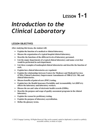 © 2012 Cengage Learning. All Rights Reserved. May not be scanned, copied or duplicated, or posted to a publicly
accessible website, in whole or in part.
LESSON 1-1
Introduction to the
Clinical Laboratory
LESSON OBJECTIVES
After studying this lesson, the student will:
• Explain the function of a medical or clinical laboratory.
• Discuss the organization of a typical hospital clinical laboratory.
• Describe the functions of the different levels of laboratory personnel.
• List the major departments of a typical clinical laboratory and name a test that
would be performed in each department.
• List three examples of nonhospital clinical laboratories and describe the function of
each.
• Explain how clinical laboratories are regulated.
• Explain the relationships between Centers for Medicare and Medicaid Services
(CMS), Clinical Laboratory Improvement Amendments of 1988 (CLIA ’88), and
clinical laboratories.
• Discuss benefits of point-of-care (POC) testing.
• Explain how the Health Insurance Portability and Accountability Act (HIPAA)
affects the laboratory and laboratory workers.
• Discuss the use and value of electronic health records (EHRs).
• Describe the purpose and scope of quality assessment programs in the clinical
laboratory.
• Explain the reason for proficiency testing.
• Explain the purpose of laboratory accreditation.
• Define the glossary terms.
 