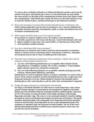 Lesson 1-4 ● Biological Safety 31
© 2012 Cengage Learning. All Rights Reserved. May not be scanned, copied or duplicated, or posted to a publicly
accessible website, in whole or in part.
To remove gloves, hold gloved hands over biohazard disposal container and grasp the
outside of one glove cuff; pull the glove down over the hand inside out and contain
the removed glove in the palm of the remaining gloved hand; insert bare fingers inside
the remaining glove cuff, pull the glove inside out down over the hand taking care not
to touch the outside of glove, and discard both gloves into biohazard container.
12. Discuss the advantages of wearing fluid-resistant disposable gowns or laboratory coats.
Fluid-resistant disposable coats provide an inexpensive way to protect clothing from
potentially infectious materials, contamination, spills, or stains and eliminate the need
to launder contaminated coats.
13. What action(s) should be taken in case of an exposure incident?
If an accident or exposure incident occurs, the employee must immediately:
a. Flood the exposed area with water and clean any wound with antiseptic and water
b. Report incident to supervisor, risk control officer, or infection prevention officer
c. Seek immediate medical attention
14. How does a disinfectant differ from an antiseptic?
Disinfectants are chemicals used to kill or inactivate microorganisms on inanimate
objects or surfaces such as countertops, floors, instruments, or labware. Antiseptics
are chemicals used on skin or tissue to inhibit growth of microbes.
15. Name four types of laboratory disinfectants and two antiseptics. Explain when and how
antiseptics and disinfectants should be used.
a. Any four of the following disinfectants are acceptable: dilute chlorine bleach
(hypochlorite), 1:10 dilution; alcohols, 70% to 85%; iodophors, 75 parts/million
(ppm); phenols; quaternary ammonium compounds.
b. Any two of the following antiseptics are acceptable: alcohols, hydrogen peroxide,
triclosan, chlorhexidine (Hibiclens), and iodine.
Disinfectants are used on inanimate objects or surfaces; antiseptics are used on skin or
tissues. Work surfaces should be cleaned with disinfectant any time a spill occurs and
frequently during the work day. Hands should be cleansed with antiseptic before
donning gloves, after removing gloves, and any other time contamination is suspected.
16. Explain the proper technique for washing hands with antiseptic.
See Figure 1-20. Hands should be wet with warm or room temperature water and an
amount of hand antiseptic recommended by the manufacturer applied to the hands.
Hands and wrists should be lathered, and hands should be rubbed together vigorously
for 15 to 30 seconds, covering all surfaces of the hands and fingers and cleaning
fingernails and under rings. The arms or wrists and hands should be rinsed by holding
the hands in a downward position and rinsing toward the tips of the fingers. The hands
should be dried thoroughly with a disposable towel. Hand-operated faucets should be
turned on and off using a clean disposable towel to avoid contaminating hands with
organisms or substances that can be present on faucet handles. The use of hot water
during handwashing should be avoided because repeated exposure to hot water can
increase the risk for dermatitis.
 