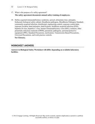 32 Lesson 1-4 ● Biological Safety
© 2012 Cengage Learning. All Rights Reserved. May not be scanned, copied or duplicated, or posted to a publicly
accessible website, in whole or in part.
17. What is the purpose of a safety agreement?
The safety agreement documents annual safety training of employees.
18. Define acquired immunodeficiency syndrome, aerosol, alimentary tract, antiseptic,
biohazard, biological safety cabinet, bloodborne pathogens, Bloodborne Pathogens Standard,
community-acquired infection, disinfectant, engineering control, exposure control plan,
exposure incident, hand antisepsis, hand hygiene, healthcare acquired infection (HAI),
hepatitis B virus, hepatitis C virus, human immunodeficiency virus (HIV), isolation, other
potentially infectious materials (OPIM), parenteral, pathogenic, personal protective
equipment (PPE), Standard Precautions, sterilization, Transmission-Based Precautions,
Universal Precautions, and work practice controls.
See Glossary.
WORKSHEET ANSWERS
Answers to Biological Safety Worksheet will differ depending on available laboratory
facilities.
 
