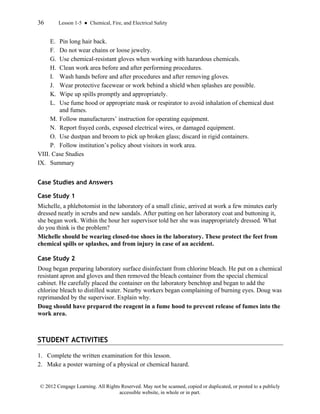 36 Lesson 1-5 ● Chemical, Fire, and Electrical Safety
© 2012 Cengage Learning. All Rights Reserved. May not be scanned, copied or duplicated, or posted to a publicly
accessible website, in whole or in part.
E. Pin long hair back.
F. Do not wear chains or loose jewelry.
G. Use chemical-resistant gloves when working with hazardous chemicals.
H. Clean work area before and after performing procedures.
I. Wash hands before and after procedures and after removing gloves.
J. Wear protective facewear or work behind a shield when splashes are possible.
K. Wipe up spills promptly and appropriately.
L. Use fume hood or appropriate mask or respirator to avoid inhalation of chemical dust
and fumes.
M. Follow manufacturers’ instruction for operating equipment.
N. Report frayed cords, exposed electrical wires, or damaged equipment.
O. Use dustpan and broom to pick up broken glass; discard in rigid containers.
P. Follow institution’s policy about visitors in work area.
VIII. Case Studies
IX. Summary
Case Studies and Answers
Case Study 1
Michelle, a phlebotomist in the laboratory of a small clinic, arrived at work a few minutes early
dressed neatly in scrubs and new sandals. After putting on her laboratory coat and buttoning it,
she began work. Within the hour her supervisor told her she was inappropriately dressed. What
do you think is the problem?
Michelle should be wearing closed-toe shoes in the laboratory. These protect the feet from
chemical spills or splashes, and from injury in case of an accident.
Case Study 2
Doug began preparing laboratory surface disinfectant from chlorine bleach. He put on a chemical
resistant apron and gloves and then removed the bleach container from the special chemical
cabinet. He carefully placed the container on the laboratory benchtop and began to add the
chlorine bleach to distilled water. Nearby workers began complaining of burning eyes. Doug was
reprimanded by the supervisor. Explain why.
Doug should have prepared the reagent in a fume hood to prevent release of fumes into the
work area.
STUDENT ACTIVITIES
1. Complete the written examination for this lesson.
2. Make a poster warning of a physical or chemical hazard.
 