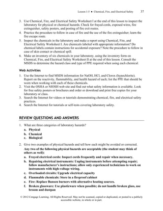 Lesson 1-5 ● Chemical, Fire, and Electrical Safety 37
© 2012 Cengage Learning. All Rights Reserved. May not be scanned, copied or duplicated, or posted to a publicly
accessible website, in whole or in part.
3. Use Chemical, Fire, and Electrical Safety Worksheet I at the end of this lesson to inspect the
laboratory for physical or chemical hazards. Check for frayed cords, exposed wires, fire
extinguisher, safety posters, and posting of fire exit routes.
4. Practice the procedure to follow in case of fire and the use of the fire extinguisher; learn the
fire escape route.
5. Inspect the chemicals in the laboratory and make a report using Chemical, Fire, and
Electrical Safety Worksheet I. Are chemicals labeled with appropriate information? Do
chemical labels contain instructions for accidental exposure? Note the procedure to follow in
case of skin contact or chemical spill.
6. Make an inventory of six chemicals in your laboratory, using the inventory form on
Chemical, Fire, and Electrical Safety Worksheet II at the end of this lesson. Consult the
MSDS to determine the hazard class and type of PPE required when using each chemical.
Web Activities
1. Use the Internet to find MSDS information for NaOH, HCl, and Clorox (hypochlorite).
Report on the reactivity, flammability, and health hazard of each; list the PPE that should be
worn when working with each of these chemicals.
2. Visit the OSHA or NIOSH web site and find out what safety information is available. Look
for free safety posters or brochures and order or download and print free copies for your
laboratory or class.
3. Search the Internet for videos or tutorials demonstrating chemical, fire, and electrical safety
practices.
4. Search the Internet for tutorials or self-tests covering laboratory safety.
REVIEW QUESTIONS AND ANSWERS
1. What are three categories of laboratory hazards?
a. Physical
b. Chemical
c. Biological
2. Give two examples of physical hazards and tell how each might be avoided or corrected.
Any two of the following physical hazards are acceptable (the student may think of
others as well):
a. Frayed electrical cords: Inspect cords frequently and repair when necessary.
b. Repairing electrical instruments: Unplug instruments before attempting repair;
follow manufacturer’s instructions; allow only experienced technicians to work on
instruments with high-voltage wiring.
c. Overloaded circuits: Upgrade electrical capacity
d. Flammable chemicals: Store in a fireproof cabinet
e. Fire: Replace Bunsen burners with alternative heating sources.
f. Broken glassware: Use plasticware when possible; do not handle broken glass, use
broom and dustpan
 