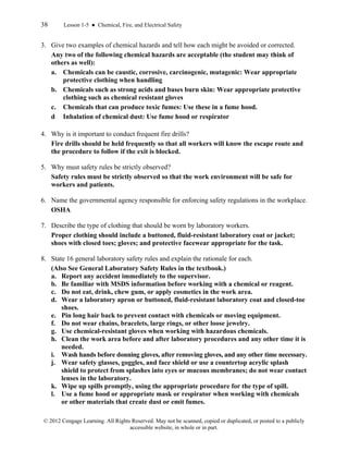 38 Lesson 1-5 ● Chemical, Fire, and Electrical Safety
© 2012 Cengage Learning. All Rights Reserved. May not be scanned, copied or duplicated, or posted to a publicly
accessible website, in whole or in part.
3. Give two examples of chemical hazards and tell how each might be avoided or corrected.
Any two of the following chemical hazards are acceptable (the student may think of
others as well):
a. Chemicals can be caustic, corrosive, carcinogenic, mutagenic: Wear appropriate
protective clothing when handling
b. Chemicals such as strong acids and bases burn skin: Wear appropriate protective
clothing such as chemical resistant gloves
c. Chemicals that can produce toxic fumes: Use these in a fume hood.
d Inhalation of chemical dust: Use fume hood or respirator
4. Why is it important to conduct frequent fire drills?
Fire drills should be held frequently so that all workers will know the escape route and
the procedure to follow if the exit is blocked.
5. Why must safety rules be strictly observed?
Safety rules must be strictly observed so that the work environment will be safe for
workers and patients.
6. Name the governmental agency responsible for enforcing safety regulations in the workplace.
OSHA
7. Describe the type of clothing that should be worn by laboratory workers.
Proper clothing should include a buttoned, fluid-resistant laboratory coat or jacket;
shoes with closed toes; gloves; and protective facewear appropriate for the task.
8. State 16 general laboratory safety rules and explain the rationale for each.
(Also See General Laboratory Safety Rules in the textbook.)
a. Report any accident immediately to the supervisor.
b. Be familiar with MSDS information before working with a chemical or reagent.
c. Do not eat, drink, chew gum, or apply cosmetics in the work area.
d. Wear a laboratory apron or buttoned, fluid-resistant laboratory coat and closed-toe
shoes.
e. Pin long hair back to prevent contact with chemicals or moving equipment.
f. Do not wear chains, bracelets, large rings, or other loose jewelry.
g. Use chemical-resistant gloves when working with hazardous chemicals.
h. Clean the work area before and after laboratory procedures and any other time it is
needed.
i. Wash hands before donning gloves, after removing gloves, and any other time necessary.
j. Wear safety glasses, goggles, and face shield or use a countertop acrylic splash
shield to protect from splashes into eyes or mucous membranes; do not wear contact
lenses in the laboratory.
k. Wipe up spills promptly, using the appropriate procedure for the type of spill.
l. Use a fume hood or appropriate mask or respirator when working with chemicals
or other materials that create dust or emit fumes.
 