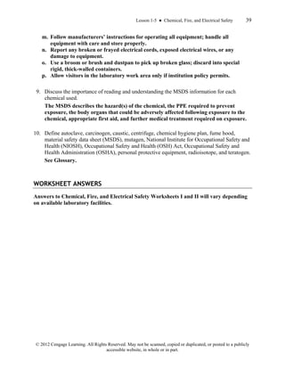 Lesson 1-5 ● Chemical, Fire, and Electrical Safety 39
© 2012 Cengage Learning. All Rights Reserved. May not be scanned, copied or duplicated, or posted to a publicly
accessible website, in whole or in part.
m. Follow manufacturers’ instructions for operating all equipment; handle all
equipment with care and store properly.
n. Report any broken or frayed electrical cords, exposed electrical wires, or any
damage to equipment.
o. Use a broom or brush and dustpan to pick up broken glass; discard into special
rigid, thick-walled containers.
p. Allow visitors in the laboratory work area only if institution policy permits.
9. Discuss the importance of reading and understanding the MSDS information for each
chemical used.
The MSDS describes the hazard(s) of the chemical, the PPE required to prevent
exposure, the body organs that could be adversely affected following exposure to the
chemical, appropriate first aid, and further medical treatment required on exposure.
10. Define autoclave, carcinogen, caustic, centrifuge, chemical hygiene plan, fume hood,
material safety data sheet (MSDS), mutagen, National Institute for Occupational Safety and
Health (NIOSH), Occupational Safety and Health (OSH) Act, Occupational Safety and
Health Administration (OSHA), personal protective equipment, radioisotope, and teratogen.
See Glossary.
WORKSHEET ANSWERS
Answers to Chemical, Fire, and Electrical Safety Worksheets I and II will vary depending
on available laboratory facilities.
 