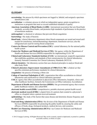 4 Lesson 1-1 ● Introduction to the Clinical Laboratory
© 2012 Cengage Learning. All Rights Reserved. May not be scanned, copied or duplicated, or posted to a publicly
accessible website, in whole or in part.
GLOSSARY
accessioning / the process by which specimens are logged in, labeled, and assigned a specimen
identification code
accreditation / a voluntary process in which an independent agency grants recognition to
institutions or programs that meet or exceed established standards of quality
American Association of Blood Banks (AABB) / international association that sets blood bank
standards, accredits blood banks, and promotes high standards of performance in the practice
of transfusion medicine
anticoagulant / a chemical or substance that prevents blood coagulation
bacteriology / the study of bacteria
blood bank / clinical laboratory department where blood components are tested and stored until
needed for transfusion; immunohematology department; transfusion services; also the
refrigerated unit used for storing blood components
Centers for Disease Control and Prevention (CDC) / central laboratory for the national public
health system
Centers for Medicare and Medicaid Services (CMS) / the agency within the Department of
Health and Human Services (DHHS) responsible for implementing CLIA ‘88
Clinical and Laboratory Standards Institute (CLSI) / an international, nonprofit organization
that establishes guidelines and standards of best current practice for clinical laboratories;
formerly National Committee for Clinical Laboratory Standards (NCCLS)
clinical chemistry / the laboratory section that uses chemical principles to analyze blood and
other body fluids
Clinical Laboratory Improvement Amendments of 1988 (CLIA ’88) / a federal act that
specifies minimum performance standards for clinical laboratories
coagulation / the process of forming a fibrin clot
College of American Pathologists (CAP) / organization that offers accreditation to clinical
laboratories and certification to clinical laboratory personnel
COLA / agency that offers accreditation to physician office laboratories, hospitals, clinics and
other healthcare facilities; formerly the Commission on Office Laboratory Accreditation
Department of Health and Human Services (DHHS) / the governmental agency that oversees
public healthcare matters; also called HHS
electronic health record (EHR) / comprehensive, portable electronic patient health record
electronic medical record (EMR) / a digital form of a patient chart created in a physician’s
office or a hospital where a patient received treatment
epidemiology / the study of the factors that cause disease and determine disease frequency and
distribution
Food and Drug Administration (FDA) / the division of the Department of Health and Human
Services (DHHS) responsible for protecting the public health by ensuring the safety and
efficacy of foods, drugs, biological products, medical devices, and cosmetics
Health Care Financing Administration (HCFA) / see Centers for Medicare and Medicaid
Services (CMS)
 