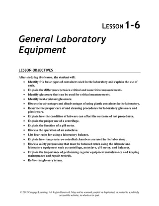 © 2012 Cengage Learning. All Rights Reserved. May not be scanned, copied or duplicated, or posted to a publicly
accessible website, in whole or in part.
LESSON 1-6
General Laboratory
Equipment
LESSON OBJECTIVES
After studying this lesson, the student will:
• Identify five basic types of containers used in the laboratory and explain the use of
each.
• Explain the differences between critical and noncritical measurements.
• Identify glassware that can be used for critical measurements.
• Identify heat-resistant glassware.
• Discuss the advantages and disadvantages of using plastic containers in the laboratory.
• Describe the proper care of and cleaning procedures for laboratory glassware and
plasticware.
• Explain how the condition of labware can affect the outcome of test procedures.
• Explain the proper use of a centrifuge.
• Explain the function of a pH meter.
• Discuss the operation of an autoclave.
• List four rules for using a laboratory balance.
• Explain how temperature-controlled chambers are used in the laboratory.
• Discuss safety precautions that must be followed when using the labware and
laboratory equipment such as centrifuge, autoclave, pH meter, and balances.
• Explain the importance of performing regular equipment maintenance and keeping
maintenance and repair records.
• Define the glossary terms.
 