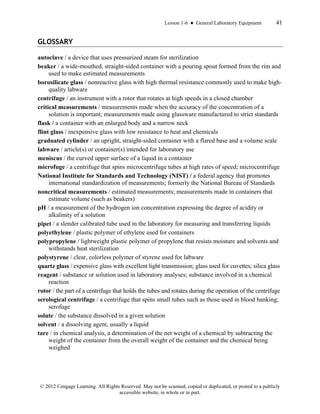 Lesson 1-6 ● General Laboratory Equipment 41
© 2012 Cengage Learning. All Rights Reserved. May not be scanned, copied or duplicated, or posted to a publicly
accessible website, in whole or in part.
GLOSSARY
autoclave / a device that uses pressurized steam for sterilization
beaker / a wide-mouthed, straight-sided container with a pouring spout formed from the rim and
used to make estimated measurements
borosilicate glass / nonreactive glass with high thermal resistance commonly used to make high-
quality labware
centrifuge / an instrument with a rotor that rotates at high speeds in a closed chamber
critical measurements / measurements made when the accuracy of the concentration of a
solution is important; measurements made using glassware manufactured to strict standards
flask / a container with an enlarged body and a narrow neck
flint glass / inexpensive glass with low resistance to heat and chemicals
graduated cylinder / an upright, straight-sided container with a flared base and a volume scale
labware / article(s) or container(s) intended for laboratory use
meniscus / the curved upper surface of a liquid in a container
microfuge / a centrifuge that spins microcentrifuge tubes at high rates of speed; microcentrifuge
National Institute for Standards and Technology (NIST) / a federal agency that promotes
international standardization of measurements; formerly the National Bureau of Standards
noncritical measurements / estimated measurements; measurements made in containers that
estimate volume (such as beakers)
pH / a measurement of the hydrogen ion concentration expressing the degree of acidity or
alkalinity of a solution
pipet / a slender calibrated tube used in the laboratory for measuring and transferring liquids
polyethylene / plastic polymer of ethylene used for containers
polypropylene / lightweight plastic polymer of propylene that resists moisture and solvents and
withstands heat sterilization
polystyrene / clear, colorless polymer of styrene used for labware
quartz glass / expensive glass with excellent light transmission; glass used for cuvettes; silica glass
reagent / substance or solution used in laboratory analyses; substance involved in a chemical
reaction
rotor / the part of a centrifuge that holds the tubes and rotates during the operation of the centrifuge
serological centrifuge / a centrifuge that spins small tubes such as those used in blood banking;
serofuge
solute / the substance dissolved in a given solution
solvent / a dissolving agent, usually a liquid
tare / in chemical analysis, a determination of the net weight of a chemical by subtracting the
weight of the container from the overall weight of the container and the chemical being
weighed
 