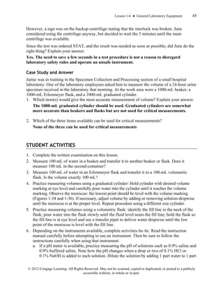 Lesson 1-6 ● General Laboratory Equipment 45
© 2012 Cengage Learning. All Rights Reserved. May not be scanned, copied or duplicated, or posted to a publicly
accessible website, in whole or in part.
However, a sign was on the backup centrifuge stating that the interlock was broken. June
considered using the centrifuge anyway, but decided to wait the 5 minutes until the main
centrifuge was available.
Since the test was ordered STAT, and the result was needed as soon as possible, did June do the
right thing? Explain your answer.
Yes. The need to save a few seconds in a test procedure is not a reason to disregard
laboratory safety rules and operate an unsafe instrument.
Case Study and Answer
Jamie was in training in the Specimen Collection and Processing section of a small hospital
laboratory. One of the laboratory employees asked him to measure the volume of a 24-hour urine
specimen received in the laboratory that morning. At the work area were a 1000-mL beaker, a
1000-mL Erlenmeyer flask, and a 1000-mL graduated cylinder.
1. Which item(s) would give the most accurate measurement of volume? Explain your answer.
The 1000-mL graduated cylinder should be used. Graduated cylinders are somewhat
more accurate than beakers and flasks but are not used for critical measurements.
2. Which of the three items available can be used for critical measurements?
None of the three can be used for critical measurements
STUDENT ACTIVITIES
1. Complete the written examination on this lesson.
2. Measure 100 mL of water in a beaker and transfer it to another beaker or flask. Does it
measure 100 mL in the second container?
3. Measure 100 mL of water in an Erlenmeyer flask and transfer it to a 100-mL volumetric
flask. Is the volume exactly 100 mL?
4. Practice measuring volumes using a graduated cylinder: Hold cylinder with desired volume
marking at eye level and carefully pour water into the cylinder until it reaches the volume
marking. Observe the meniscus: the lowest point should be level with the volume marking
(Figures 1-34 and 1-36). If necessary, adjust volume by adding or removing solution dropwise
until the meniscus is at the proper level. Repeat procedure using a different size cylinder.
5. Practice measuring volumes using a volumetric flask: identify the fill line in the neck of the
flask; pour water into the flask slowly until the fluid level nears the fill line; hold the flask so
the fill line is at eye level and use a transfer pipet to deliver water dropwise until the low
point of the meniscus is level with the fill line.
6. Depending on the instruments available, complete activities 6a–6c. Read the instruction
manual carefully before attempting to use an instrument. Then be sure to follow the
instructions carefully when using that instrument.
a. If a pH meter is available, practice measuring the pH of solutions such as 0.9% saline and
0.9% buffered saline. Note how the pH changes when a drop or two of 0.1% HCl or
0.1% NaOH is added to each solution. Dilute the solution by adding 1 part water to 1 part
 